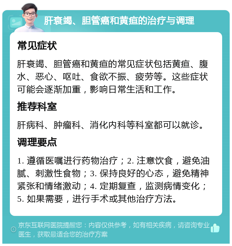 肝衰竭、胆管癌和黄疸的治疗与调理 常见症状 肝衰竭、胆管癌和黄疸的常见症状包括黄疸、腹水、恶心、呕吐、食欲不振、疲劳等。这些症状可能会逐渐加重，影响日常生活和工作。 推荐科室 肝病科、肿瘤科、消化内科等科室都可以就诊。 调理要点 1. 遵循医嘱进行药物治疗；2. 注意饮食，避免油腻、刺激性食物；3. 保持良好的心态，避免精神紧张和情绪激动；4. 定期复查，监测病情变化；5. 如果需要，进行手术或其他治疗方法。