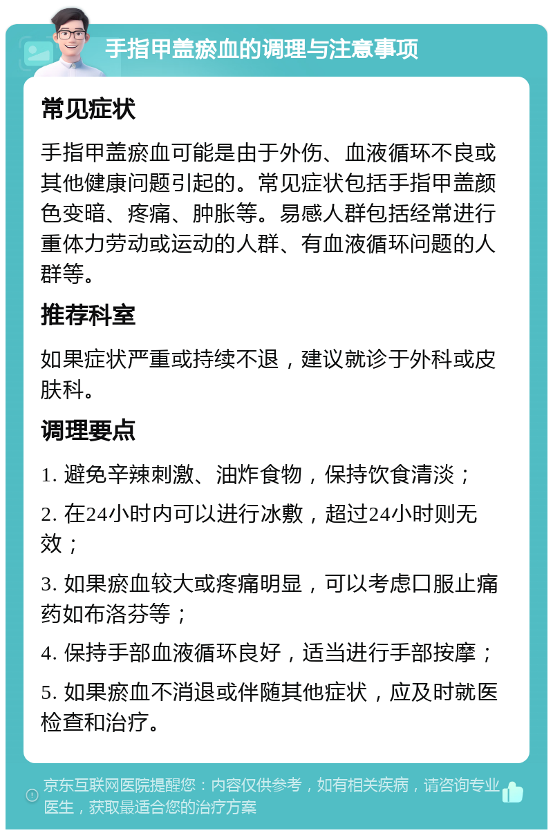 手指甲盖瘀血的调理与注意事项 常见症状 手指甲盖瘀血可能是由于外伤、血液循环不良或其他健康问题引起的。常见症状包括手指甲盖颜色变暗、疼痛、肿胀等。易感人群包括经常进行重体力劳动或运动的人群、有血液循环问题的人群等。 推荐科室 如果症状严重或持续不退，建议就诊于外科或皮肤科。 调理要点 1. 避免辛辣刺激、油炸食物，保持饮食清淡； 2. 在24小时内可以进行冰敷，超过24小时则无效； 3. 如果瘀血较大或疼痛明显，可以考虑口服止痛药如布洛芬等； 4. 保持手部血液循环良好，适当进行手部按摩； 5. 如果瘀血不消退或伴随其他症状，应及时就医检查和治疗。