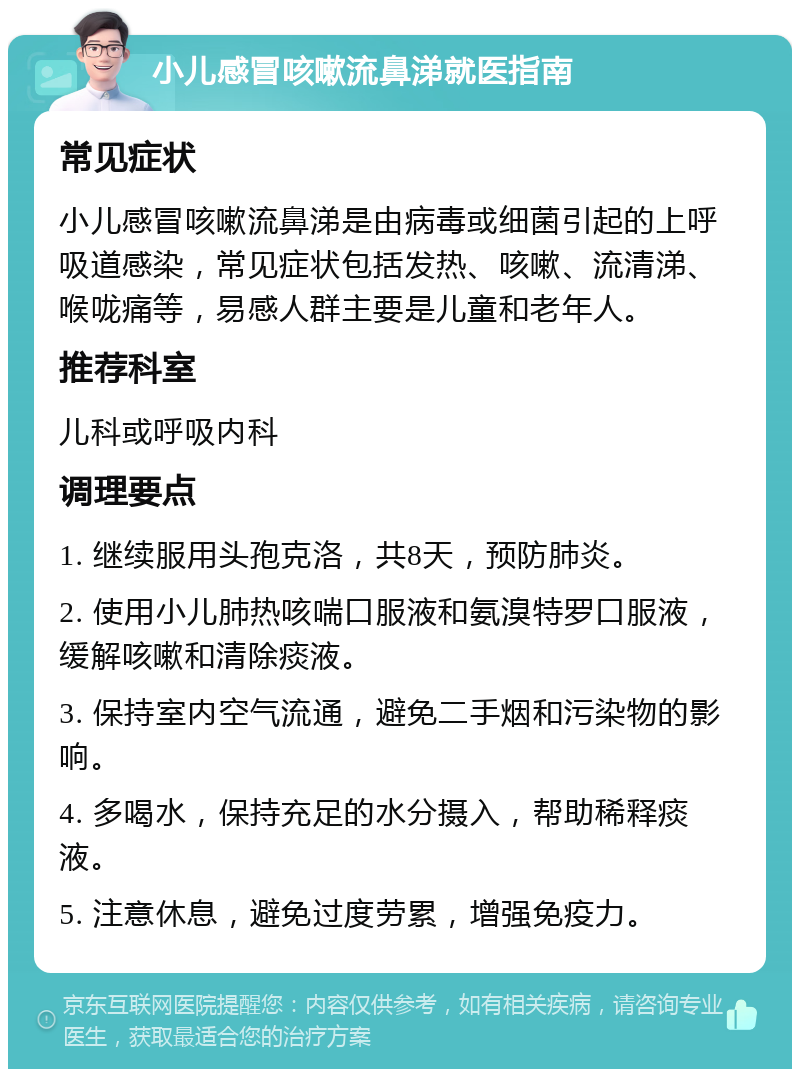 小儿感冒咳嗽流鼻涕就医指南 常见症状 小儿感冒咳嗽流鼻涕是由病毒或细菌引起的上呼吸道感染，常见症状包括发热、咳嗽、流清涕、喉咙痛等，易感人群主要是儿童和老年人。 推荐科室 儿科或呼吸内科 调理要点 1. 继续服用头孢克洛，共8天，预防肺炎。 2. 使用小儿肺热咳喘口服液和氨溴特罗口服液，缓解咳嗽和清除痰液。 3. 保持室内空气流通，避免二手烟和污染物的影响。 4. 多喝水，保持充足的水分摄入，帮助稀释痰液。 5. 注意休息，避免过度劳累，增强免疫力。