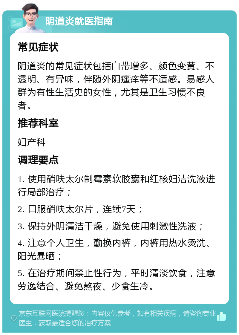 阴道炎就医指南 常见症状 阴道炎的常见症状包括白带增多、颜色变黄、不透明、有异味，伴随外阴瘙痒等不适感。易感人群为有性生活史的女性，尤其是卫生习惯不良者。 推荐科室 妇产科 调理要点 1. 使用硝呋太尔制霉素软胶囊和红核妇洁洗液进行局部治疗； 2. 口服硝呋太尔片，连续7天； 3. 保持外阴清洁干燥，避免使用刺激性洗液； 4. 注意个人卫生，勤换内裤，内裤用热水烫洗、阳光暴晒； 5. 在治疗期间禁止性行为，平时清淡饮食，注意劳逸结合、避免熬夜、少食生冷。