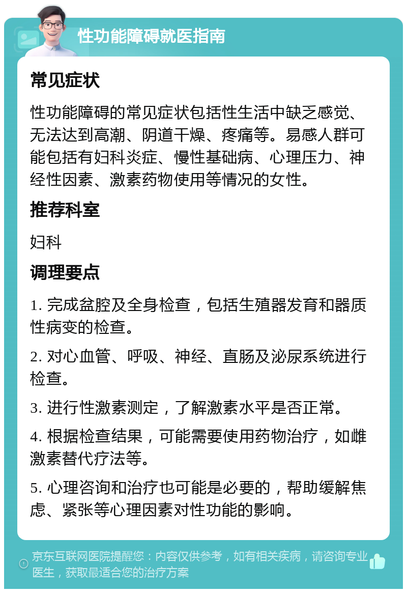 性功能障碍就医指南 常见症状 性功能障碍的常见症状包括性生活中缺乏感觉、无法达到高潮、阴道干燥、疼痛等。易感人群可能包括有妇科炎症、慢性基础病、心理压力、神经性因素、激素药物使用等情况的女性。 推荐科室 妇科 调理要点 1. 完成盆腔及全身检查，包括生殖器发育和器质性病变的检查。 2. 对心血管、呼吸、神经、直肠及泌尿系统进行检查。 3. 进行性激素测定，了解激素水平是否正常。 4. 根据检查结果，可能需要使用药物治疗，如雌激素替代疗法等。 5. 心理咨询和治疗也可能是必要的，帮助缓解焦虑、紧张等心理因素对性功能的影响。