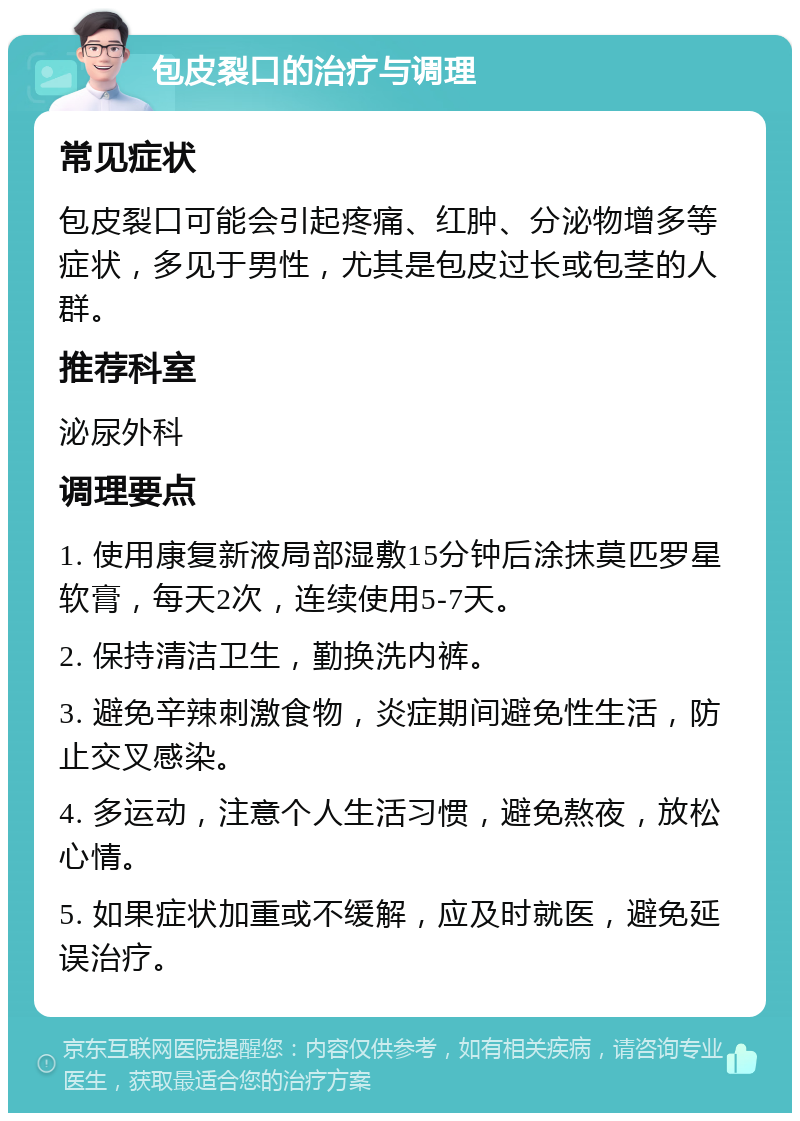 包皮裂口的治疗与调理 常见症状 包皮裂口可能会引起疼痛、红肿、分泌物增多等症状，多见于男性，尤其是包皮过长或包茎的人群。 推荐科室 泌尿外科 调理要点 1. 使用康复新液局部湿敷15分钟后涂抹莫匹罗星软膏，每天2次，连续使用5-7天。 2. 保持清洁卫生，勤换洗内裤。 3. 避免辛辣刺激食物，炎症期间避免性生活，防止交叉感染。 4. 多运动，注意个人生活习惯，避免熬夜，放松心情。 5. 如果症状加重或不缓解，应及时就医，避免延误治疗。