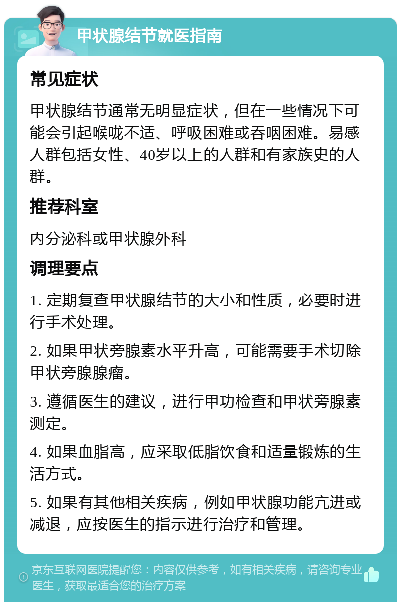 甲状腺结节就医指南 常见症状 甲状腺结节通常无明显症状，但在一些情况下可能会引起喉咙不适、呼吸困难或吞咽困难。易感人群包括女性、40岁以上的人群和有家族史的人群。 推荐科室 内分泌科或甲状腺外科 调理要点 1. 定期复查甲状腺结节的大小和性质，必要时进行手术处理。 2. 如果甲状旁腺素水平升高，可能需要手术切除甲状旁腺腺瘤。 3. 遵循医生的建议，进行甲功检查和甲状旁腺素测定。 4. 如果血脂高，应采取低脂饮食和适量锻炼的生活方式。 5. 如果有其他相关疾病，例如甲状腺功能亢进或减退，应按医生的指示进行治疗和管理。