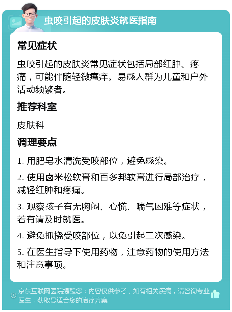 虫咬引起的皮肤炎就医指南 常见症状 虫咬引起的皮肤炎常见症状包括局部红肿、疼痛，可能伴随轻微瘙痒。易感人群为儿童和户外活动频繁者。 推荐科室 皮肤科 调理要点 1. 用肥皂水清洗受咬部位，避免感染。 2. 使用卤米松软膏和百多邦软膏进行局部治疗，减轻红肿和疼痛。 3. 观察孩子有无胸闷、心慌、喘气困难等症状，若有请及时就医。 4. 避免抓挠受咬部位，以免引起二次感染。 5. 在医生指导下使用药物，注意药物的使用方法和注意事项。