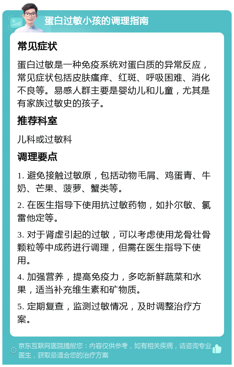 蛋白过敏小孩的调理指南 常见症状 蛋白过敏是一种免疫系统对蛋白质的异常反应，常见症状包括皮肤瘙痒、红斑、呼吸困难、消化不良等。易感人群主要是婴幼儿和儿童，尤其是有家族过敏史的孩子。 推荐科室 儿科或过敏科 调理要点 1. 避免接触过敏原，包括动物毛屑、鸡蛋青、牛奶、芒果、菠萝、蟹类等。 2. 在医生指导下使用抗过敏药物，如扑尔敏、氯雷他定等。 3. 对于肾虚引起的过敏，可以考虑使用龙骨壮骨颗粒等中成药进行调理，但需在医生指导下使用。 4. 加强营养，提高免疫力，多吃新鲜蔬菜和水果，适当补充维生素和矿物质。 5. 定期复查，监测过敏情况，及时调整治疗方案。