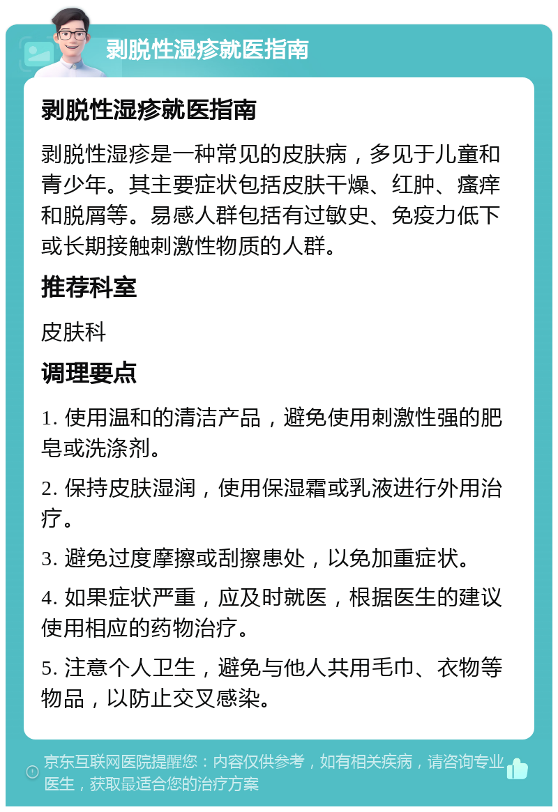 剥脱性湿疹就医指南 剥脱性湿疹就医指南 剥脱性湿疹是一种常见的皮肤病，多见于儿童和青少年。其主要症状包括皮肤干燥、红肿、瘙痒和脱屑等。易感人群包括有过敏史、免疫力低下或长期接触刺激性物质的人群。 推荐科室 皮肤科 调理要点 1. 使用温和的清洁产品，避免使用刺激性强的肥皂或洗涤剂。 2. 保持皮肤湿润，使用保湿霜或乳液进行外用治疗。 3. 避免过度摩擦或刮擦患处，以免加重症状。 4. 如果症状严重，应及时就医，根据医生的建议使用相应的药物治疗。 5. 注意个人卫生，避免与他人共用毛巾、衣物等物品，以防止交叉感染。