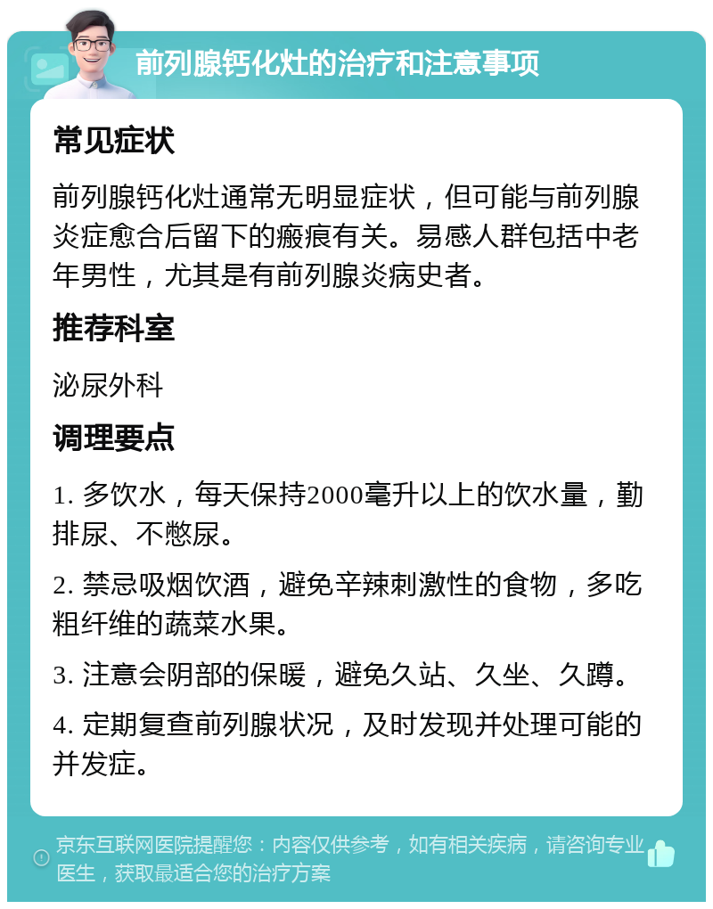 前列腺钙化灶的治疗和注意事项 常见症状 前列腺钙化灶通常无明显症状，但可能与前列腺炎症愈合后留下的瘢痕有关。易感人群包括中老年男性，尤其是有前列腺炎病史者。 推荐科室 泌尿外科 调理要点 1. 多饮水，每天保持2000毫升以上的饮水量，勤排尿、不憋尿。 2. 禁忌吸烟饮酒，避免辛辣刺激性的食物，多吃粗纤维的蔬菜水果。 3. 注意会阴部的保暖，避免久站、久坐、久蹲。 4. 定期复查前列腺状况，及时发现并处理可能的并发症。