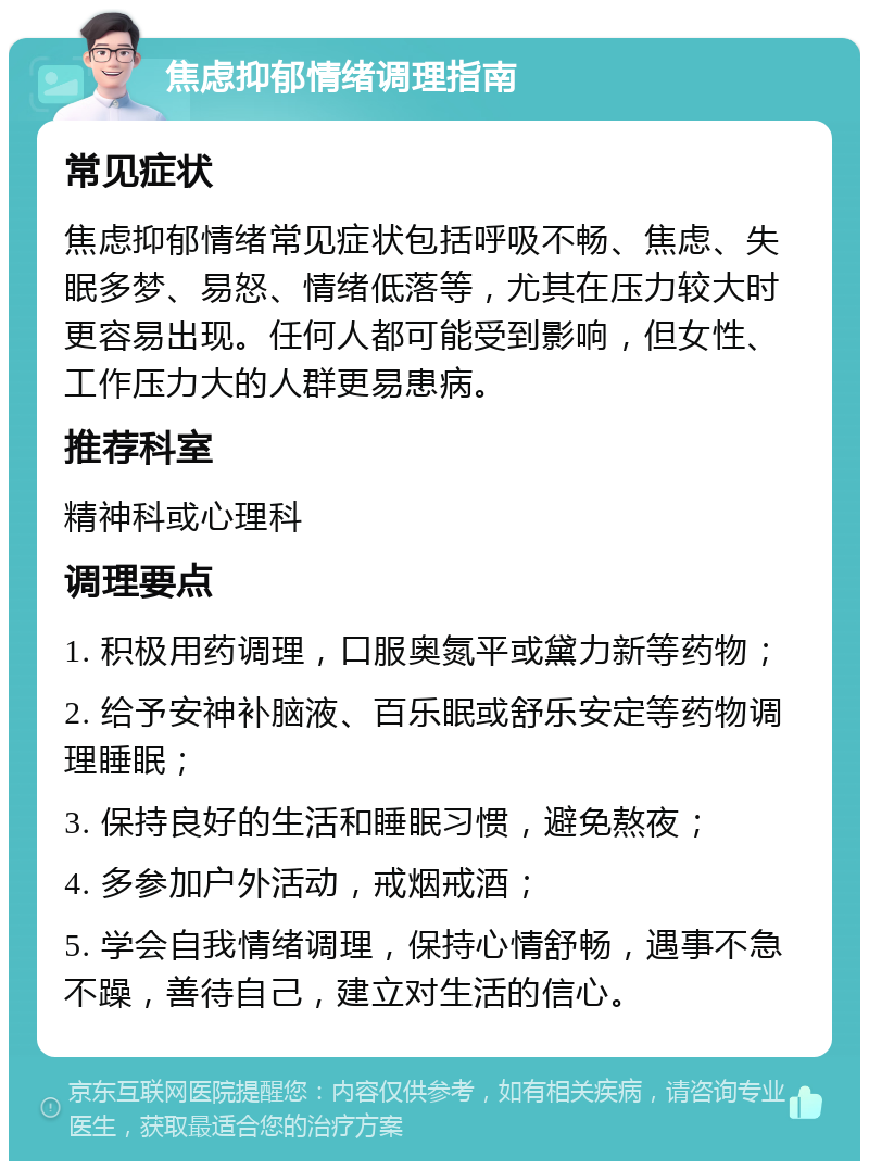 焦虑抑郁情绪调理指南 常见症状 焦虑抑郁情绪常见症状包括呼吸不畅、焦虑、失眠多梦、易怒、情绪低落等，尤其在压力较大时更容易出现。任何人都可能受到影响，但女性、工作压力大的人群更易患病。 推荐科室 精神科或心理科 调理要点 1. 积极用药调理，口服奥氮平或黛力新等药物； 2. 给予安神补脑液、百乐眠或舒乐安定等药物调理睡眠； 3. 保持良好的生活和睡眠习惯，避免熬夜； 4. 多参加户外活动，戒烟戒酒； 5. 学会自我情绪调理，保持心情舒畅，遇事不急不躁，善待自己，建立对生活的信心。