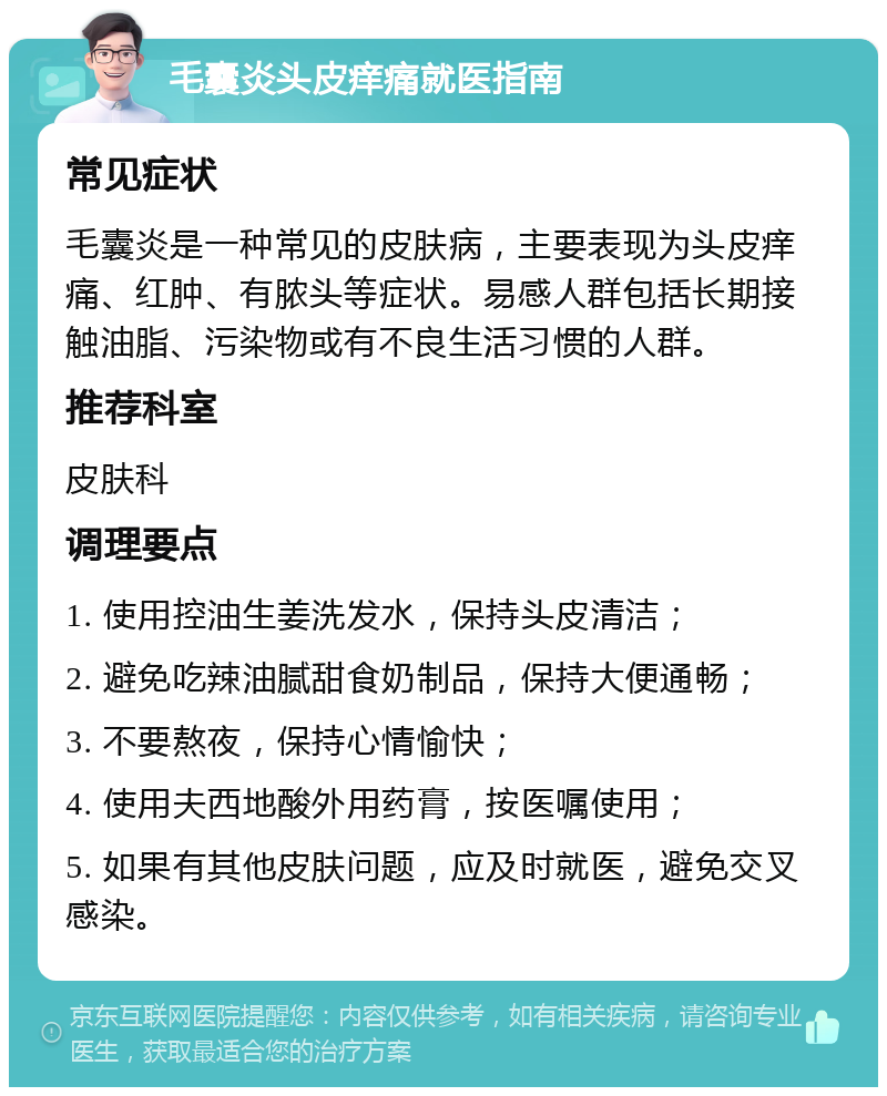 毛囊炎头皮痒痛就医指南 常见症状 毛囊炎是一种常见的皮肤病，主要表现为头皮痒痛、红肿、有脓头等症状。易感人群包括长期接触油脂、污染物或有不良生活习惯的人群。 推荐科室 皮肤科 调理要点 1. 使用控油生姜洗发水，保持头皮清洁； 2. 避免吃辣油腻甜食奶制品，保持大便通畅； 3. 不要熬夜，保持心情愉快； 4. 使用夫西地酸外用药膏，按医嘱使用； 5. 如果有其他皮肤问题，应及时就医，避免交叉感染。