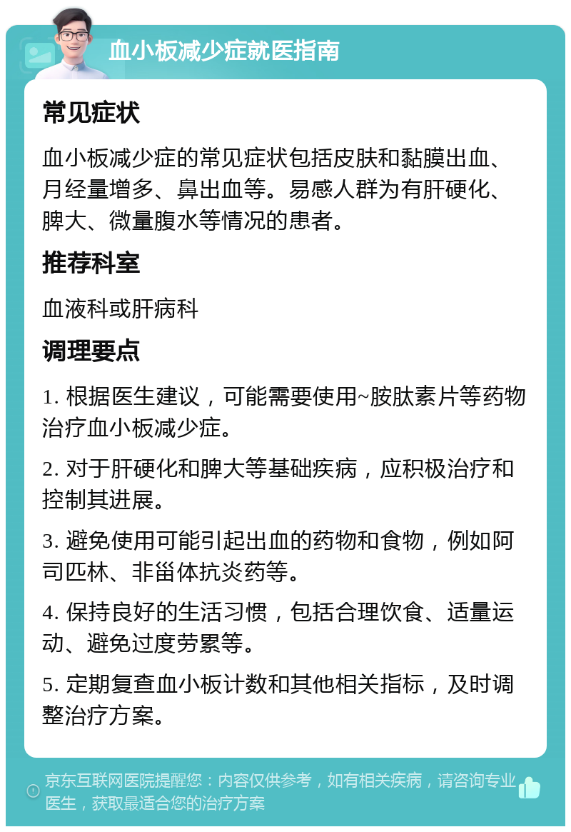 血小板减少症就医指南 常见症状 血小板减少症的常见症状包括皮肤和黏膜出血、月经量增多、鼻出血等。易感人群为有肝硬化、脾大、微量腹水等情况的患者。 推荐科室 血液科或肝病科 调理要点 1. 根据医生建议，可能需要使用~胺肽素片等药物治疗血小板减少症。 2. 对于肝硬化和脾大等基础疾病，应积极治疗和控制其进展。 3. 避免使用可能引起出血的药物和食物，例如阿司匹林、非甾体抗炎药等。 4. 保持良好的生活习惯，包括合理饮食、适量运动、避免过度劳累等。 5. 定期复查血小板计数和其他相关指标，及时调整治疗方案。