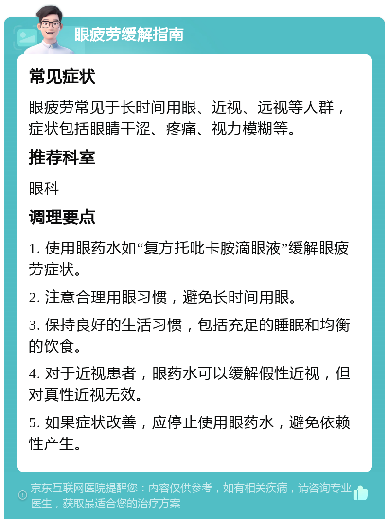 眼疲劳缓解指南 常见症状 眼疲劳常见于长时间用眼、近视、远视等人群，症状包括眼睛干涩、疼痛、视力模糊等。 推荐科室 眼科 调理要点 1. 使用眼药水如“复方托吡卡胺滴眼液”缓解眼疲劳症状。 2. 注意合理用眼习惯，避免长时间用眼。 3. 保持良好的生活习惯，包括充足的睡眠和均衡的饮食。 4. 对于近视患者，眼药水可以缓解假性近视，但对真性近视无效。 5. 如果症状改善，应停止使用眼药水，避免依赖性产生。