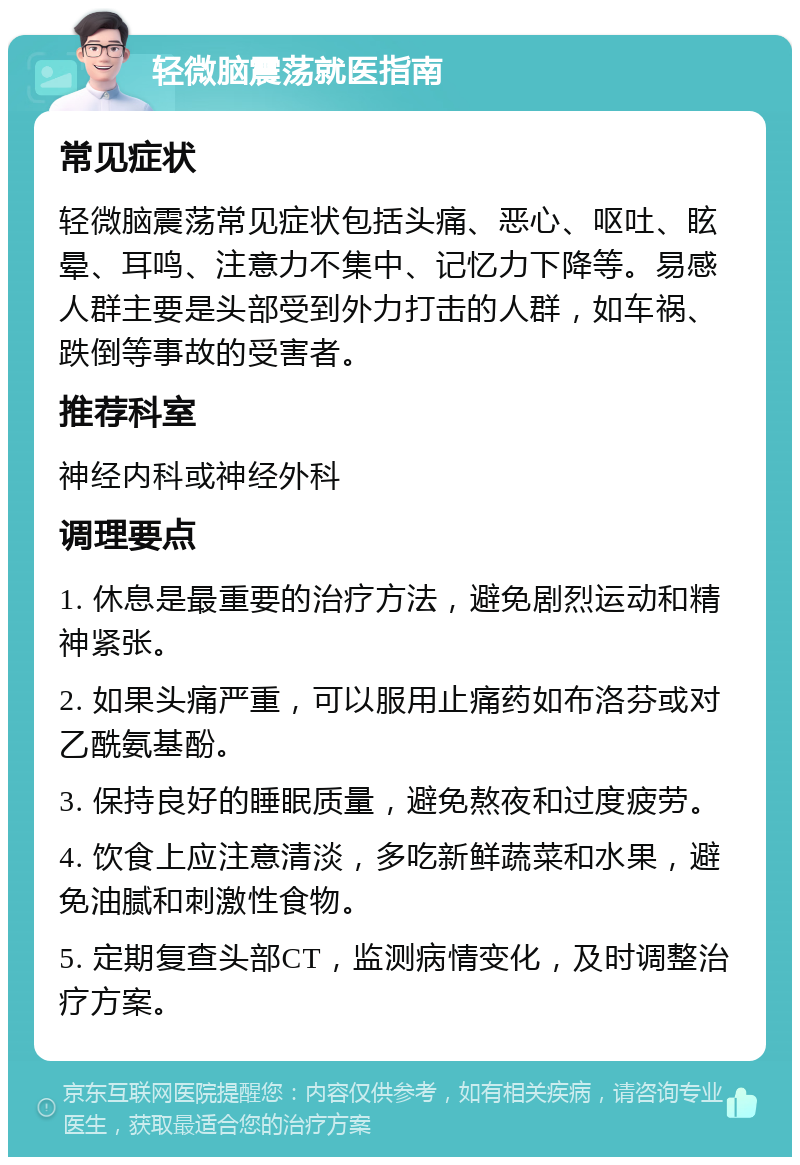 轻微脑震荡就医指南 常见症状 轻微脑震荡常见症状包括头痛、恶心、呕吐、眩晕、耳鸣、注意力不集中、记忆力下降等。易感人群主要是头部受到外力打击的人群，如车祸、跌倒等事故的受害者。 推荐科室 神经内科或神经外科 调理要点 1. 休息是最重要的治疗方法，避免剧烈运动和精神紧张。 2. 如果头痛严重，可以服用止痛药如布洛芬或对乙酰氨基酚。 3. 保持良好的睡眠质量，避免熬夜和过度疲劳。 4. 饮食上应注意清淡，多吃新鲜蔬菜和水果，避免油腻和刺激性食物。 5. 定期复查头部CT，监测病情变化，及时调整治疗方案。