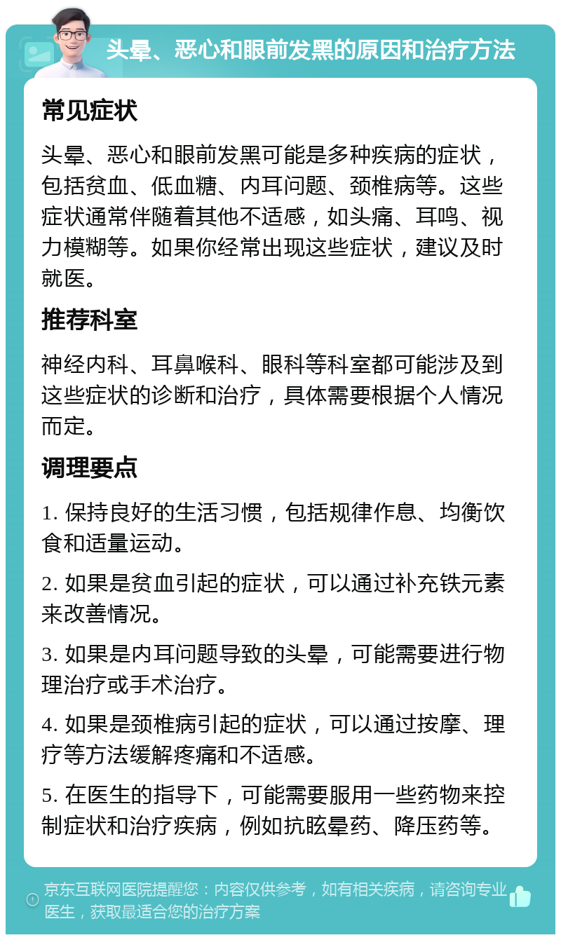 头晕、恶心和眼前发黑的原因和治疗方法 常见症状 头晕、恶心和眼前发黑可能是多种疾病的症状，包括贫血、低血糖、内耳问题、颈椎病等。这些症状通常伴随着其他不适感，如头痛、耳鸣、视力模糊等。如果你经常出现这些症状，建议及时就医。 推荐科室 神经内科、耳鼻喉科、眼科等科室都可能涉及到这些症状的诊断和治疗，具体需要根据个人情况而定。 调理要点 1. 保持良好的生活习惯，包括规律作息、均衡饮食和适量运动。 2. 如果是贫血引起的症状，可以通过补充铁元素来改善情况。 3. 如果是内耳问题导致的头晕，可能需要进行物理治疗或手术治疗。 4. 如果是颈椎病引起的症状，可以通过按摩、理疗等方法缓解疼痛和不适感。 5. 在医生的指导下，可能需要服用一些药物来控制症状和治疗疾病，例如抗眩晕药、降压药等。