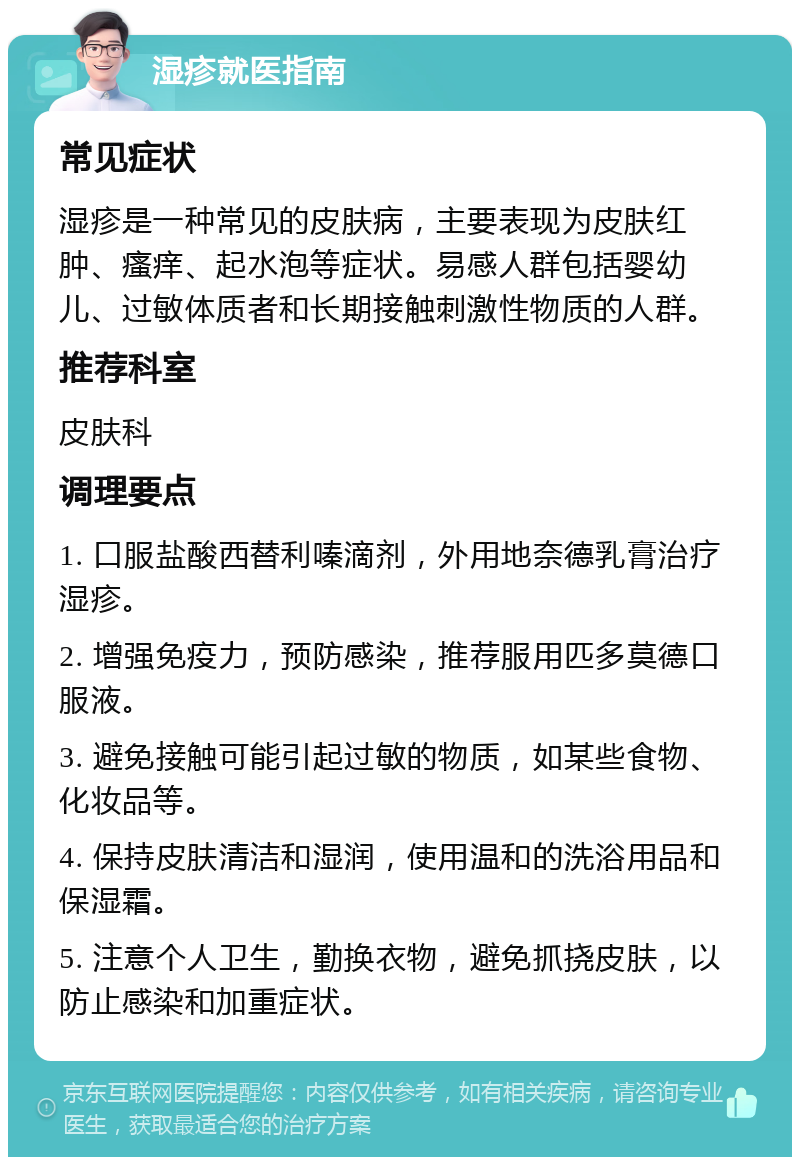 湿疹就医指南 常见症状 湿疹是一种常见的皮肤病，主要表现为皮肤红肿、瘙痒、起水泡等症状。易感人群包括婴幼儿、过敏体质者和长期接触刺激性物质的人群。 推荐科室 皮肤科 调理要点 1. 口服盐酸西替利嗪滴剂，外用地奈德乳膏治疗湿疹。 2. 增强免疫力，预防感染，推荐服用匹多莫德口服液。 3. 避免接触可能引起过敏的物质，如某些食物、化妆品等。 4. 保持皮肤清洁和湿润，使用温和的洗浴用品和保湿霜。 5. 注意个人卫生，勤换衣物，避免抓挠皮肤，以防止感染和加重症状。