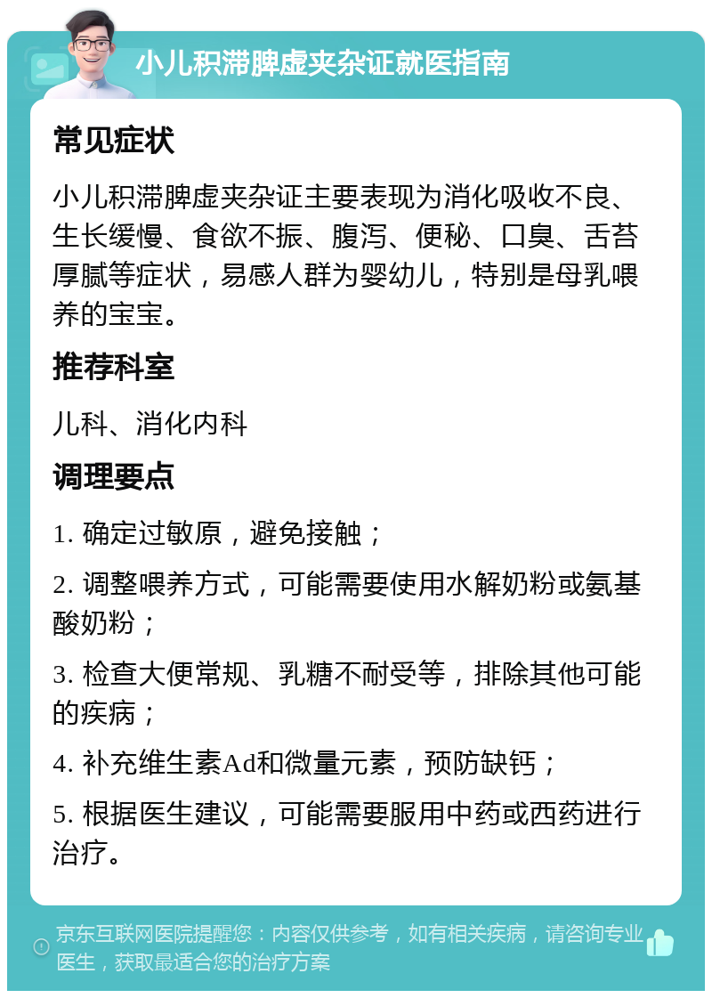 小儿积滞脾虚夹杂证就医指南 常见症状 小儿积滞脾虚夹杂证主要表现为消化吸收不良、生长缓慢、食欲不振、腹泻、便秘、口臭、舌苔厚腻等症状，易感人群为婴幼儿，特别是母乳喂养的宝宝。 推荐科室 儿科、消化内科 调理要点 1. 确定过敏原，避免接触； 2. 调整喂养方式，可能需要使用水解奶粉或氨基酸奶粉； 3. 检查大便常规、乳糖不耐受等，排除其他可能的疾病； 4. 补充维生素Ad和微量元素，预防缺钙； 5. 根据医生建议，可能需要服用中药或西药进行治疗。