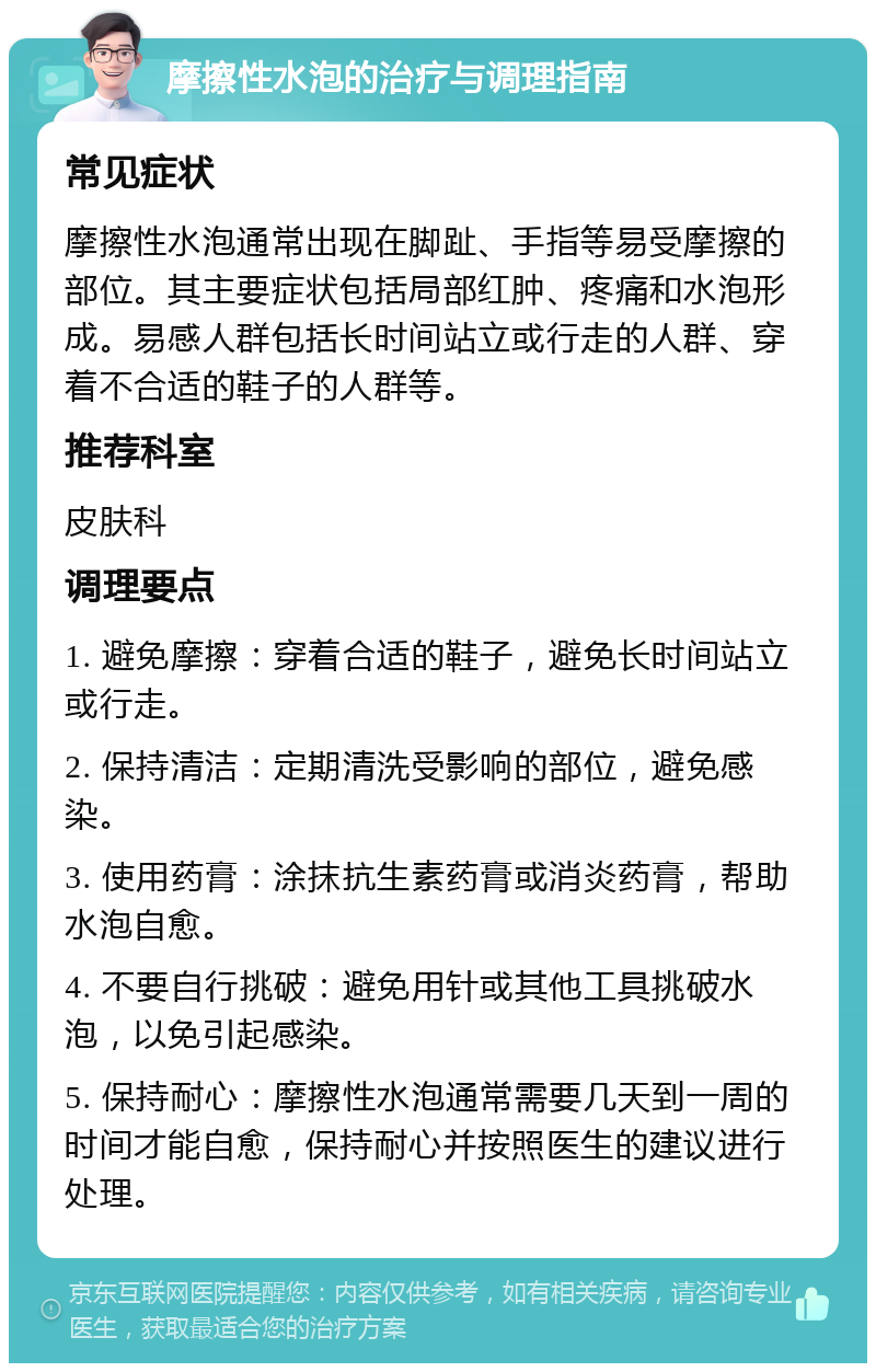 摩擦性水泡的治疗与调理指南 常见症状 摩擦性水泡通常出现在脚趾、手指等易受摩擦的部位。其主要症状包括局部红肿、疼痛和水泡形成。易感人群包括长时间站立或行走的人群、穿着不合适的鞋子的人群等。 推荐科室 皮肤科 调理要点 1. 避免摩擦：穿着合适的鞋子，避免长时间站立或行走。 2. 保持清洁：定期清洗受影响的部位，避免感染。 3. 使用药膏：涂抹抗生素药膏或消炎药膏，帮助水泡自愈。 4. 不要自行挑破：避免用针或其他工具挑破水泡，以免引起感染。 5. 保持耐心：摩擦性水泡通常需要几天到一周的时间才能自愈，保持耐心并按照医生的建议进行处理。