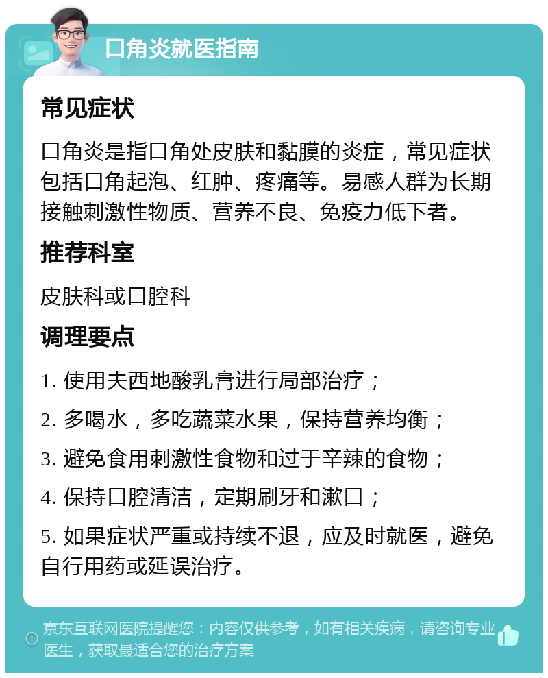 口角炎就医指南 常见症状 口角炎是指口角处皮肤和黏膜的炎症，常见症状包括口角起泡、红肿、疼痛等。易感人群为长期接触刺激性物质、营养不良、免疫力低下者。 推荐科室 皮肤科或口腔科 调理要点 1. 使用夫西地酸乳膏进行局部治疗； 2. 多喝水，多吃蔬菜水果，保持营养均衡； 3. 避免食用刺激性食物和过于辛辣的食物； 4. 保持口腔清洁，定期刷牙和漱口； 5. 如果症状严重或持续不退，应及时就医，避免自行用药或延误治疗。