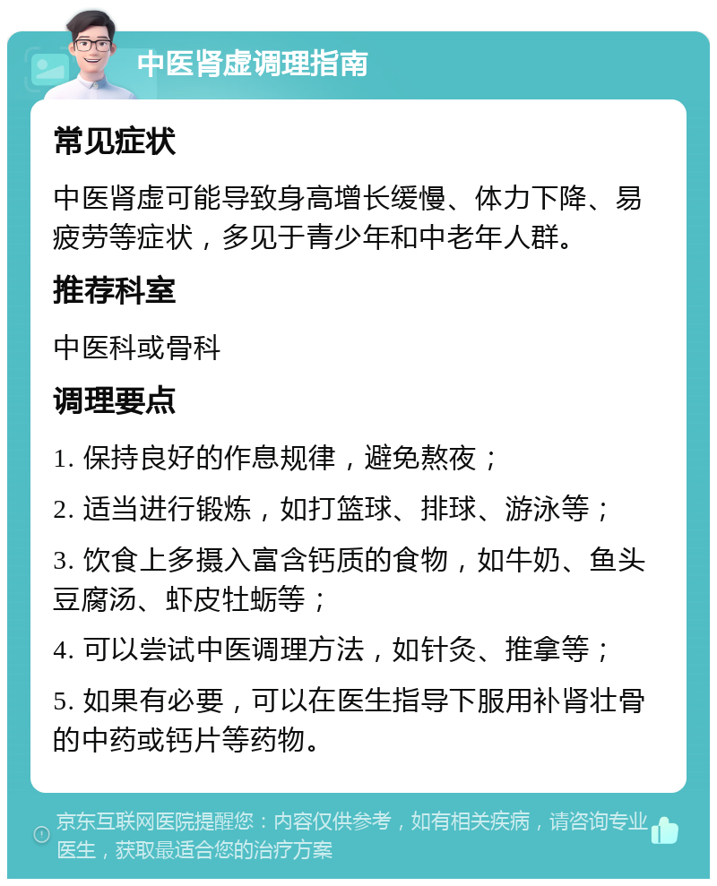 中医肾虚调理指南 常见症状 中医肾虚可能导致身高增长缓慢、体力下降、易疲劳等症状，多见于青少年和中老年人群。 推荐科室 中医科或骨科 调理要点 1. 保持良好的作息规律，避免熬夜； 2. 适当进行锻炼，如打篮球、排球、游泳等； 3. 饮食上多摄入富含钙质的食物，如牛奶、鱼头豆腐汤、虾皮牡蛎等； 4. 可以尝试中医调理方法，如针灸、推拿等； 5. 如果有必要，可以在医生指导下服用补肾壮骨的中药或钙片等药物。