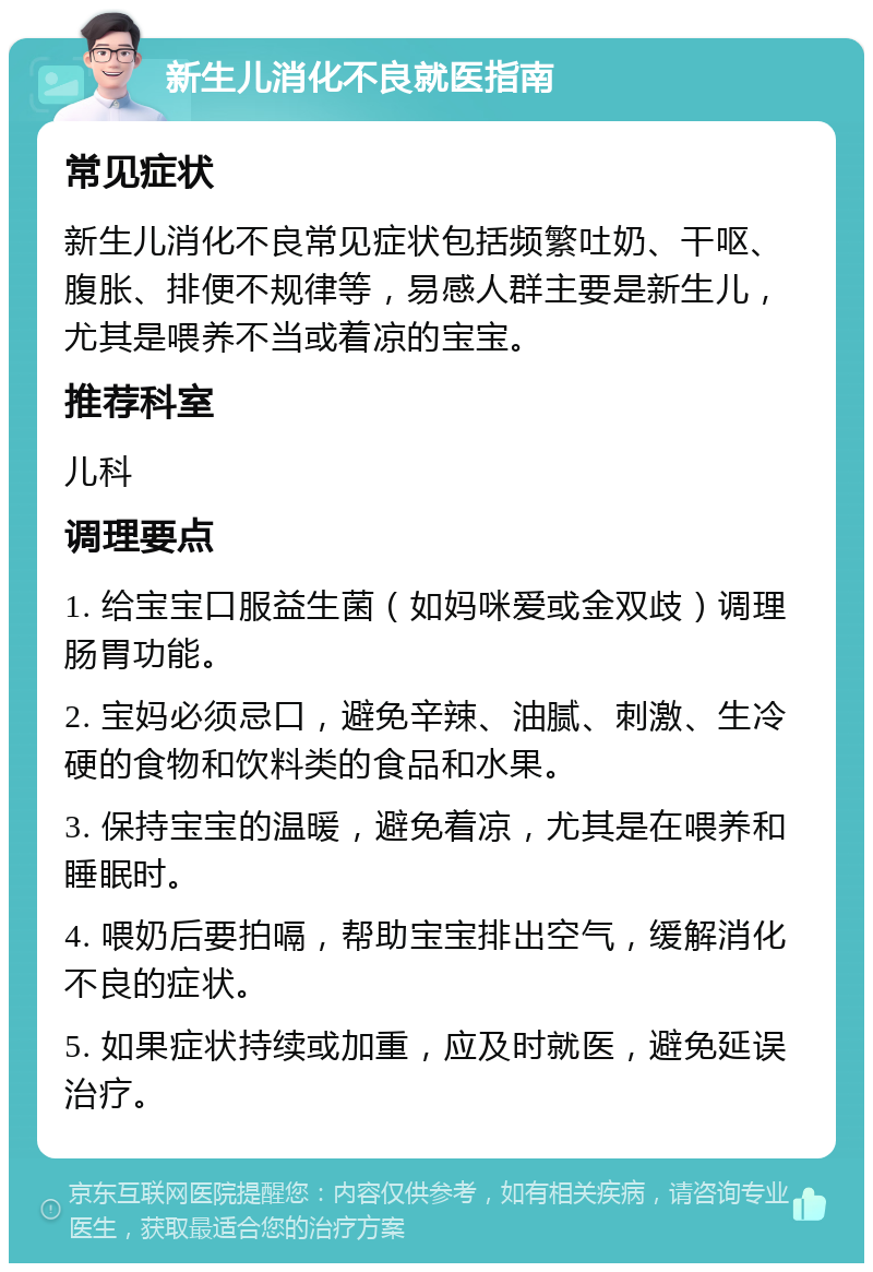 新生儿消化不良就医指南 常见症状 新生儿消化不良常见症状包括频繁吐奶、干呕、腹胀、排便不规律等，易感人群主要是新生儿，尤其是喂养不当或着凉的宝宝。 推荐科室 儿科 调理要点 1. 给宝宝口服益生菌（如妈咪爱或金双歧）调理肠胃功能。 2. 宝妈必须忌口，避免辛辣、油腻、刺激、生冷硬的食物和饮料类的食品和水果。 3. 保持宝宝的温暖，避免着凉，尤其是在喂养和睡眠时。 4. 喂奶后要拍嗝，帮助宝宝排出空气，缓解消化不良的症状。 5. 如果症状持续或加重，应及时就医，避免延误治疗。