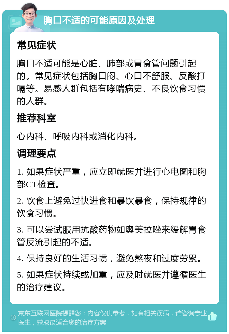 胸口不适的可能原因及处理 常见症状 胸口不适可能是心脏、肺部或胃食管问题引起的。常见症状包括胸口闷、心口不舒服、反酸打嗝等。易感人群包括有哮喘病史、不良饮食习惯的人群。 推荐科室 心内科、呼吸内科或消化内科。 调理要点 1. 如果症状严重，应立即就医并进行心电图和胸部CT检查。 2. 饮食上避免过快进食和暴饮暴食，保持规律的饮食习惯。 3. 可以尝试服用抗酸药物如奥美拉唑来缓解胃食管反流引起的不适。 4. 保持良好的生活习惯，避免熬夜和过度劳累。 5. 如果症状持续或加重，应及时就医并遵循医生的治疗建议。