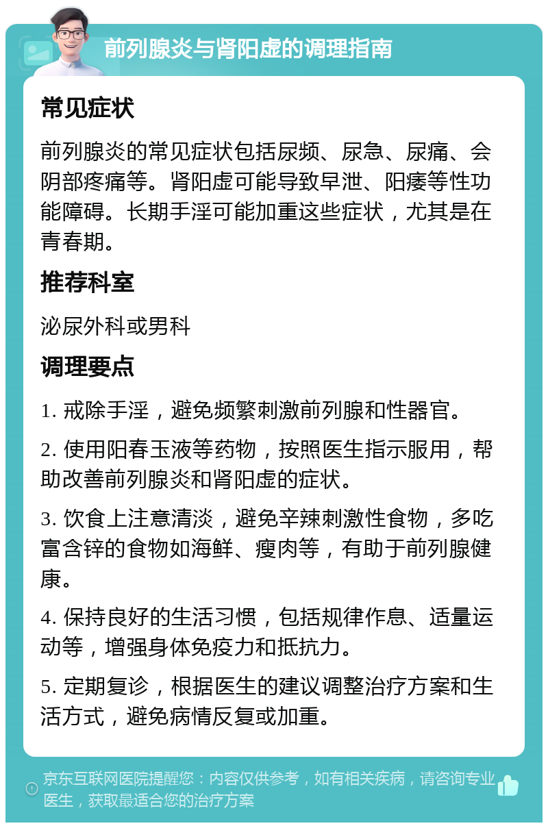 前列腺炎与肾阳虚的调理指南 常见症状 前列腺炎的常见症状包括尿频、尿急、尿痛、会阴部疼痛等。肾阳虚可能导致早泄、阳痿等性功能障碍。长期手淫可能加重这些症状，尤其是在青春期。 推荐科室 泌尿外科或男科 调理要点 1. 戒除手淫，避免频繁刺激前列腺和性器官。 2. 使用阳春玉液等药物，按照医生指示服用，帮助改善前列腺炎和肾阳虚的症状。 3. 饮食上注意清淡，避免辛辣刺激性食物，多吃富含锌的食物如海鲜、瘦肉等，有助于前列腺健康。 4. 保持良好的生活习惯，包括规律作息、适量运动等，增强身体免疫力和抵抗力。 5. 定期复诊，根据医生的建议调整治疗方案和生活方式，避免病情反复或加重。