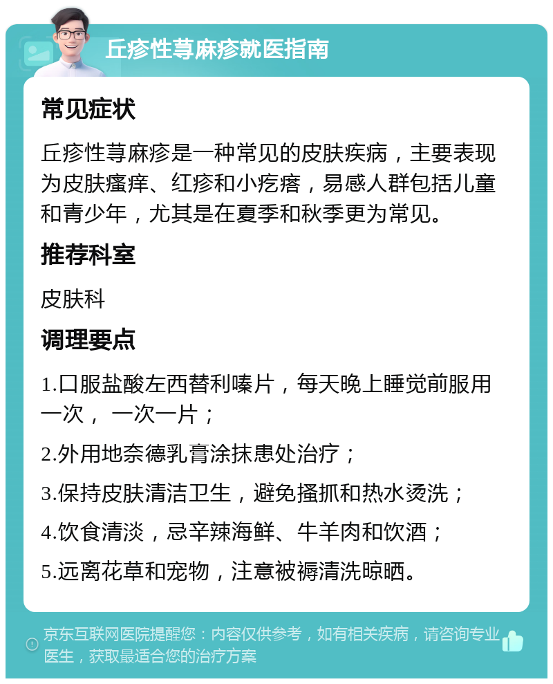 丘疹性荨麻疹就医指南 常见症状 丘疹性荨麻疹是一种常见的皮肤疾病，主要表现为皮肤瘙痒、红疹和小疙瘩，易感人群包括儿童和青少年，尤其是在夏季和秋季更为常见。 推荐科室 皮肤科 调理要点 1.口服盐酸左西替利嗪片，每天晚上睡觉前服用一次， 一次一片； 2.外用地奈德乳膏涂抹患处治疗； 3.保持皮肤清洁卫生，避免搔抓和热水烫洗； 4.饮食清淡，忌辛辣海鲜、牛羊肉和饮酒； 5.远离花草和宠物，注意被褥清洗晾晒。