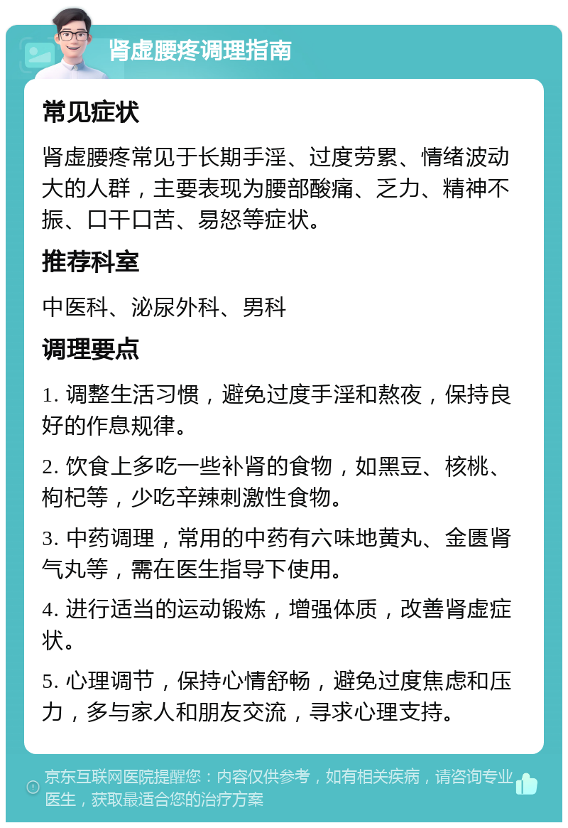 肾虚腰疼调理指南 常见症状 肾虚腰疼常见于长期手淫、过度劳累、情绪波动大的人群，主要表现为腰部酸痛、乏力、精神不振、口干口苦、易怒等症状。 推荐科室 中医科、泌尿外科、男科 调理要点 1. 调整生活习惯，避免过度手淫和熬夜，保持良好的作息规律。 2. 饮食上多吃一些补肾的食物，如黑豆、核桃、枸杞等，少吃辛辣刺激性食物。 3. 中药调理，常用的中药有六味地黄丸、金匮肾气丸等，需在医生指导下使用。 4. 进行适当的运动锻炼，增强体质，改善肾虚症状。 5. 心理调节，保持心情舒畅，避免过度焦虑和压力，多与家人和朋友交流，寻求心理支持。