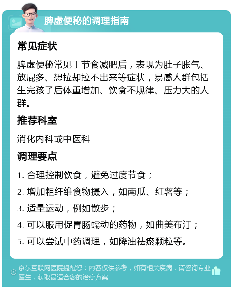 脾虚便秘的调理指南 常见症状 脾虚便秘常见于节食减肥后，表现为肚子胀气、放屁多、想拉却拉不出来等症状，易感人群包括生完孩子后体重增加、饮食不规律、压力大的人群。 推荐科室 消化内科或中医科 调理要点 1. 合理控制饮食，避免过度节食； 2. 增加粗纤维食物摄入，如南瓜、红薯等； 3. 适量运动，例如散步； 4. 可以服用促胃肠蠕动的药物，如曲美布汀； 5. 可以尝试中药调理，如降浊祛瘀颗粒等。