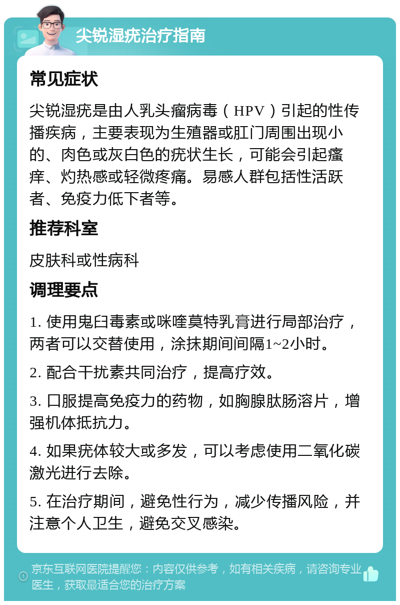 尖锐湿疣治疗指南 常见症状 尖锐湿疣是由人乳头瘤病毒（HPV）引起的性传播疾病，主要表现为生殖器或肛门周围出现小的、肉色或灰白色的疣状生长，可能会引起瘙痒、灼热感或轻微疼痛。易感人群包括性活跃者、免疫力低下者等。 推荐科室 皮肤科或性病科 调理要点 1. 使用鬼臼毒素或咪喹莫特乳膏进行局部治疗，两者可以交替使用，涂抹期间间隔1~2小时。 2. 配合干扰素共同治疗，提高疗效。 3. 口服提高免疫力的药物，如胸腺肽肠溶片，增强机体抵抗力。 4. 如果疣体较大或多发，可以考虑使用二氧化碳激光进行去除。 5. 在治疗期间，避免性行为，减少传播风险，并注意个人卫生，避免交叉感染。