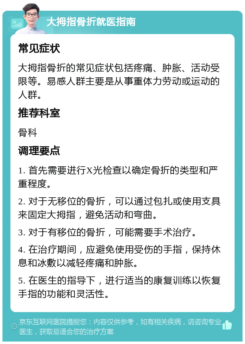 大拇指骨折就医指南 常见症状 大拇指骨折的常见症状包括疼痛、肿胀、活动受限等。易感人群主要是从事重体力劳动或运动的人群。 推荐科室 骨科 调理要点 1. 首先需要进行X光检查以确定骨折的类型和严重程度。 2. 对于无移位的骨折，可以通过包扎或使用支具来固定大拇指，避免活动和弯曲。 3. 对于有移位的骨折，可能需要手术治疗。 4. 在治疗期间，应避免使用受伤的手指，保持休息和冰敷以减轻疼痛和肿胀。 5. 在医生的指导下，进行适当的康复训练以恢复手指的功能和灵活性。