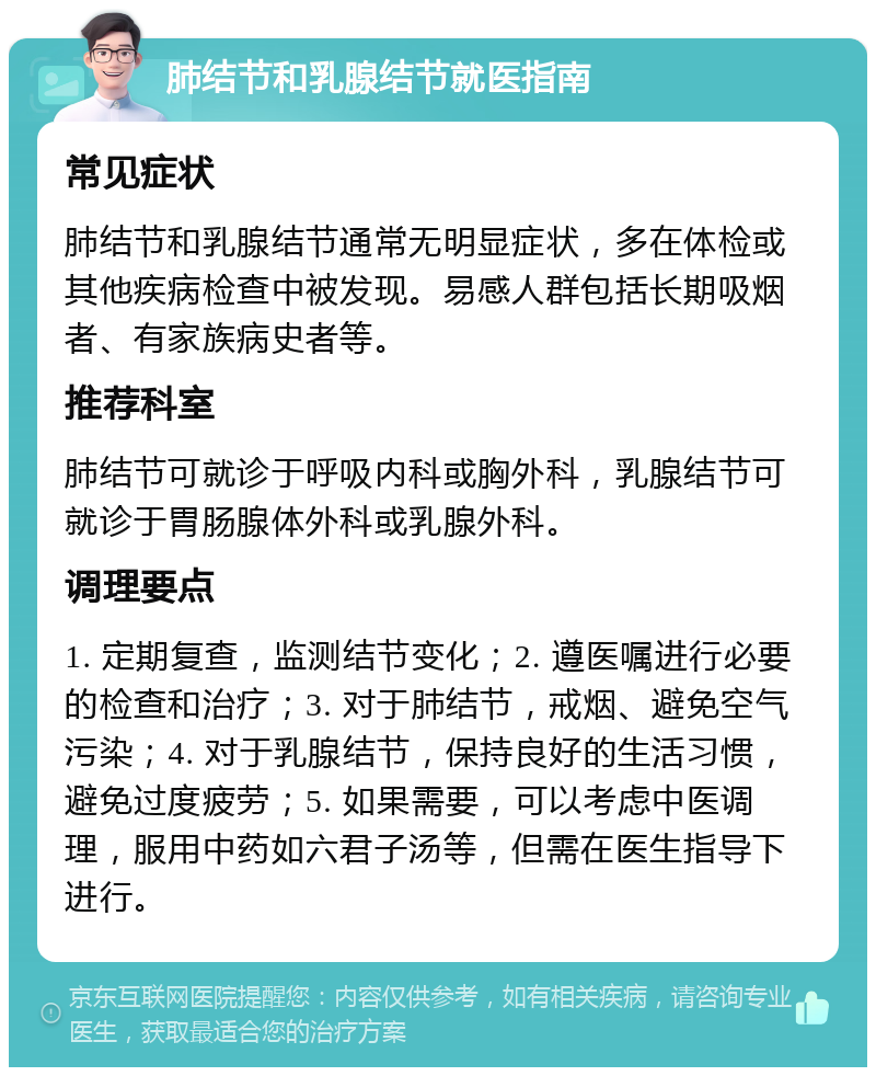 肺结节和乳腺结节就医指南 常见症状 肺结节和乳腺结节通常无明显症状，多在体检或其他疾病检查中被发现。易感人群包括长期吸烟者、有家族病史者等。 推荐科室 肺结节可就诊于呼吸内科或胸外科，乳腺结节可就诊于胃肠腺体外科或乳腺外科。 调理要点 1. 定期复查，监测结节变化；2. 遵医嘱进行必要的检查和治疗；3. 对于肺结节，戒烟、避免空气污染；4. 对于乳腺结节，保持良好的生活习惯，避免过度疲劳；5. 如果需要，可以考虑中医调理，服用中药如六君子汤等，但需在医生指导下进行。