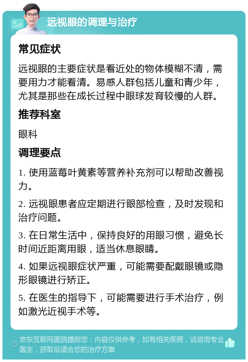 远视眼的调理与治疗 常见症状 远视眼的主要症状是看近处的物体模糊不清，需要用力才能看清。易感人群包括儿童和青少年，尤其是那些在成长过程中眼球发育较慢的人群。 推荐科室 眼科 调理要点 1. 使用蓝莓叶黄素等营养补充剂可以帮助改善视力。 2. 远视眼患者应定期进行眼部检查，及时发现和治疗问题。 3. 在日常生活中，保持良好的用眼习惯，避免长时间近距离用眼，适当休息眼睛。 4. 如果远视眼症状严重，可能需要配戴眼镜或隐形眼镜进行矫正。 5. 在医生的指导下，可能需要进行手术治疗，例如激光近视手术等。