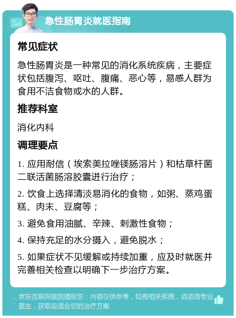 急性肠胃炎就医指南 常见症状 急性肠胃炎是一种常见的消化系统疾病，主要症状包括腹泻、呕吐、腹痛、恶心等，易感人群为食用不洁食物或水的人群。 推荐科室 消化内科 调理要点 1. 应用耐信（埃索美拉唑镁肠溶片）和枯草杆菌二联活菌肠溶胶囊进行治疗； 2. 饮食上选择清淡易消化的食物，如粥、蒸鸡蛋糕、肉末、豆腐等； 3. 避免食用油腻、辛辣、刺激性食物； 4. 保持充足的水分摄入，避免脱水； 5. 如果症状不见缓解或持续加重，应及时就医并完善相关检查以明确下一步治疗方案。