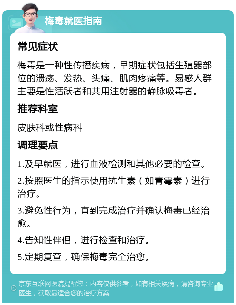 梅毒就医指南 常见症状 梅毒是一种性传播疾病，早期症状包括生殖器部位的溃疡、发热、头痛、肌肉疼痛等。易感人群主要是性活跃者和共用注射器的静脉吸毒者。 推荐科室 皮肤科或性病科 调理要点 1.及早就医，进行血液检测和其他必要的检查。 2.按照医生的指示使用抗生素（如青霉素）进行治疗。 3.避免性行为，直到完成治疗并确认梅毒已经治愈。 4.告知性伴侣，进行检查和治疗。 5.定期复查，确保梅毒完全治愈。