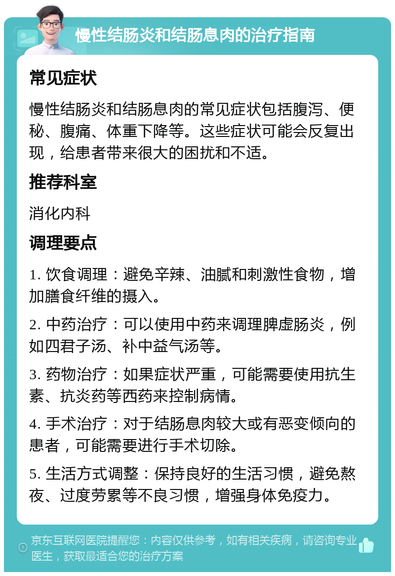 慢性结肠炎和结肠息肉的治疗指南 常见症状 慢性结肠炎和结肠息肉的常见症状包括腹泻、便秘、腹痛、体重下降等。这些症状可能会反复出现，给患者带来很大的困扰和不适。 推荐科室 消化内科 调理要点 1. 饮食调理：避免辛辣、油腻和刺激性食物，增加膳食纤维的摄入。 2. 中药治疗：可以使用中药来调理脾虚肠炎，例如四君子汤、补中益气汤等。 3. 药物治疗：如果症状严重，可能需要使用抗生素、抗炎药等西药来控制病情。 4. 手术治疗：对于结肠息肉较大或有恶变倾向的患者，可能需要进行手术切除。 5. 生活方式调整：保持良好的生活习惯，避免熬夜、过度劳累等不良习惯，增强身体免疫力。