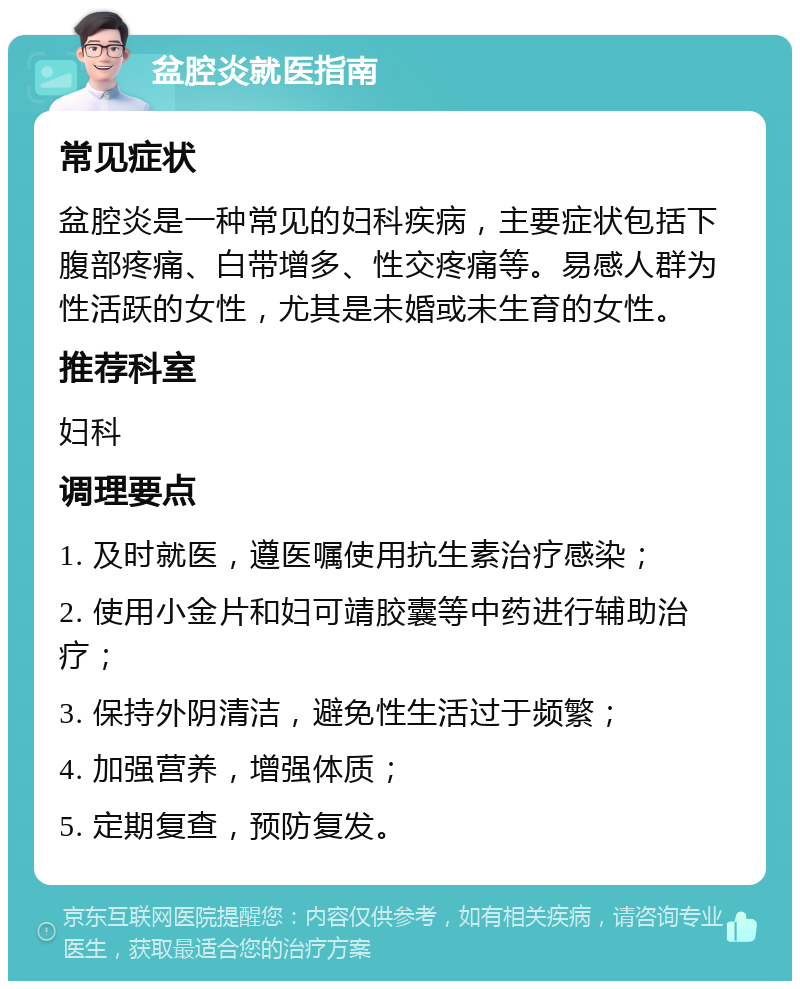 盆腔炎就医指南 常见症状 盆腔炎是一种常见的妇科疾病，主要症状包括下腹部疼痛、白带增多、性交疼痛等。易感人群为性活跃的女性，尤其是未婚或未生育的女性。 推荐科室 妇科 调理要点 1. 及时就医，遵医嘱使用抗生素治疗感染； 2. 使用小金片和妇可靖胶囊等中药进行辅助治疗； 3. 保持外阴清洁，避免性生活过于频繁； 4. 加强营养，增强体质； 5. 定期复查，预防复发。