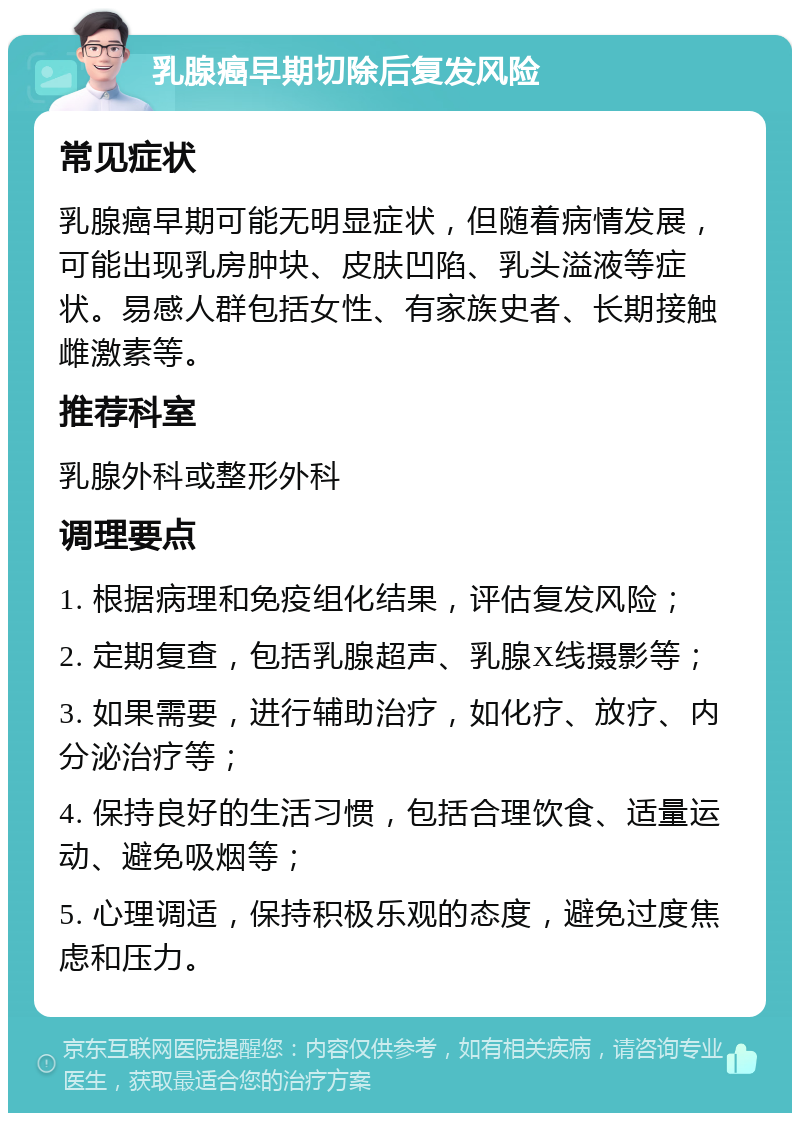 乳腺癌早期切除后复发风险 常见症状 乳腺癌早期可能无明显症状，但随着病情发展，可能出现乳房肿块、皮肤凹陷、乳头溢液等症状。易感人群包括女性、有家族史者、长期接触雌激素等。 推荐科室 乳腺外科或整形外科 调理要点 1. 根据病理和免疫组化结果，评估复发风险； 2. 定期复查，包括乳腺超声、乳腺X线摄影等； 3. 如果需要，进行辅助治疗，如化疗、放疗、内分泌治疗等； 4. 保持良好的生活习惯，包括合理饮食、适量运动、避免吸烟等； 5. 心理调适，保持积极乐观的态度，避免过度焦虑和压力。