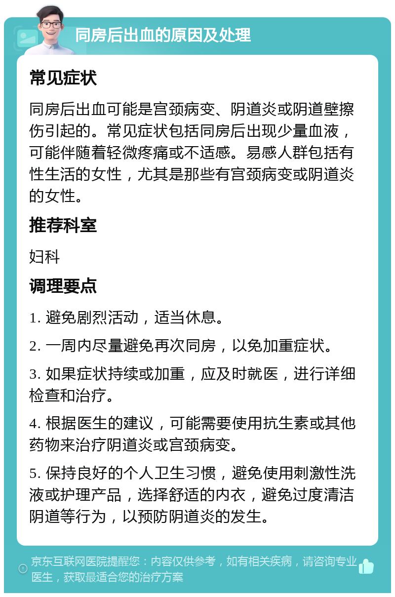 同房后出血的原因及处理 常见症状 同房后出血可能是宫颈病变、阴道炎或阴道壁擦伤引起的。常见症状包括同房后出现少量血液，可能伴随着轻微疼痛或不适感。易感人群包括有性生活的女性，尤其是那些有宫颈病变或阴道炎的女性。 推荐科室 妇科 调理要点 1. 避免剧烈活动，适当休息。 2. 一周内尽量避免再次同房，以免加重症状。 3. 如果症状持续或加重，应及时就医，进行详细检查和治疗。 4. 根据医生的建议，可能需要使用抗生素或其他药物来治疗阴道炎或宫颈病变。 5. 保持良好的个人卫生习惯，避免使用刺激性洗液或护理产品，选择舒适的内衣，避免过度清洁阴道等行为，以预防阴道炎的发生。