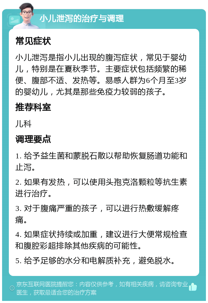 小儿泄泻的治疗与调理 常见症状 小儿泄泻是指小儿出现的腹泻症状，常见于婴幼儿，特别是在夏秋季节。主要症状包括频繁的稀便、腹部不适、发热等。易感人群为6个月至3岁的婴幼儿，尤其是那些免疫力较弱的孩子。 推荐科室 儿科 调理要点 1. 给予益生菌和蒙脱石散以帮助恢复肠道功能和止泻。 2. 如果有发热，可以使用头孢克洛颗粒等抗生素进行治疗。 3. 对于腹痛严重的孩子，可以进行热敷缓解疼痛。 4. 如果症状持续或加重，建议进行大便常规检查和腹腔彩超排除其他疾病的可能性。 5. 给予足够的水分和电解质补充，避免脱水。