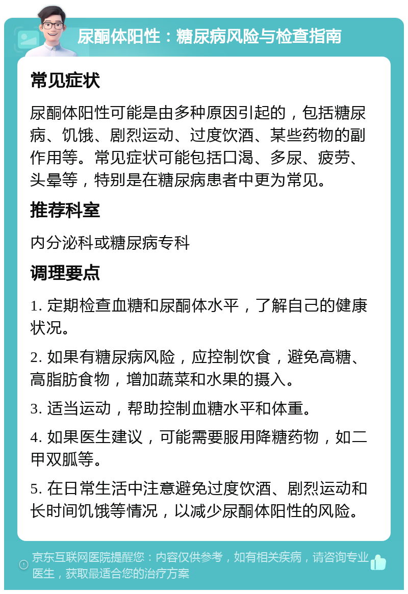 尿酮体阳性：糖尿病风险与检查指南 常见症状 尿酮体阳性可能是由多种原因引起的，包括糖尿病、饥饿、剧烈运动、过度饮酒、某些药物的副作用等。常见症状可能包括口渴、多尿、疲劳、头晕等，特别是在糖尿病患者中更为常见。 推荐科室 内分泌科或糖尿病专科 调理要点 1. 定期检查血糖和尿酮体水平，了解自己的健康状况。 2. 如果有糖尿病风险，应控制饮食，避免高糖、高脂肪食物，增加蔬菜和水果的摄入。 3. 适当运动，帮助控制血糖水平和体重。 4. 如果医生建议，可能需要服用降糖药物，如二甲双胍等。 5. 在日常生活中注意避免过度饮酒、剧烈运动和长时间饥饿等情况，以减少尿酮体阳性的风险。