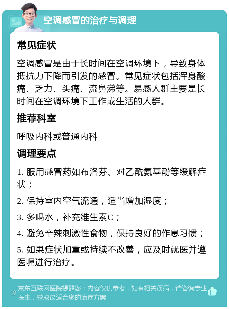 空调感冒的治疗与调理 常见症状 空调感冒是由于长时间在空调环境下，导致身体抵抗力下降而引发的感冒。常见症状包括浑身酸痛、乏力、头痛、流鼻涕等。易感人群主要是长时间在空调环境下工作或生活的人群。 推荐科室 呼吸内科或普通内科 调理要点 1. 服用感冒药如布洛芬、对乙酰氨基酚等缓解症状； 2. 保持室内空气流通，适当增加湿度； 3. 多喝水，补充维生素C； 4. 避免辛辣刺激性食物，保持良好的作息习惯； 5. 如果症状加重或持续不改善，应及时就医并遵医嘱进行治疗。