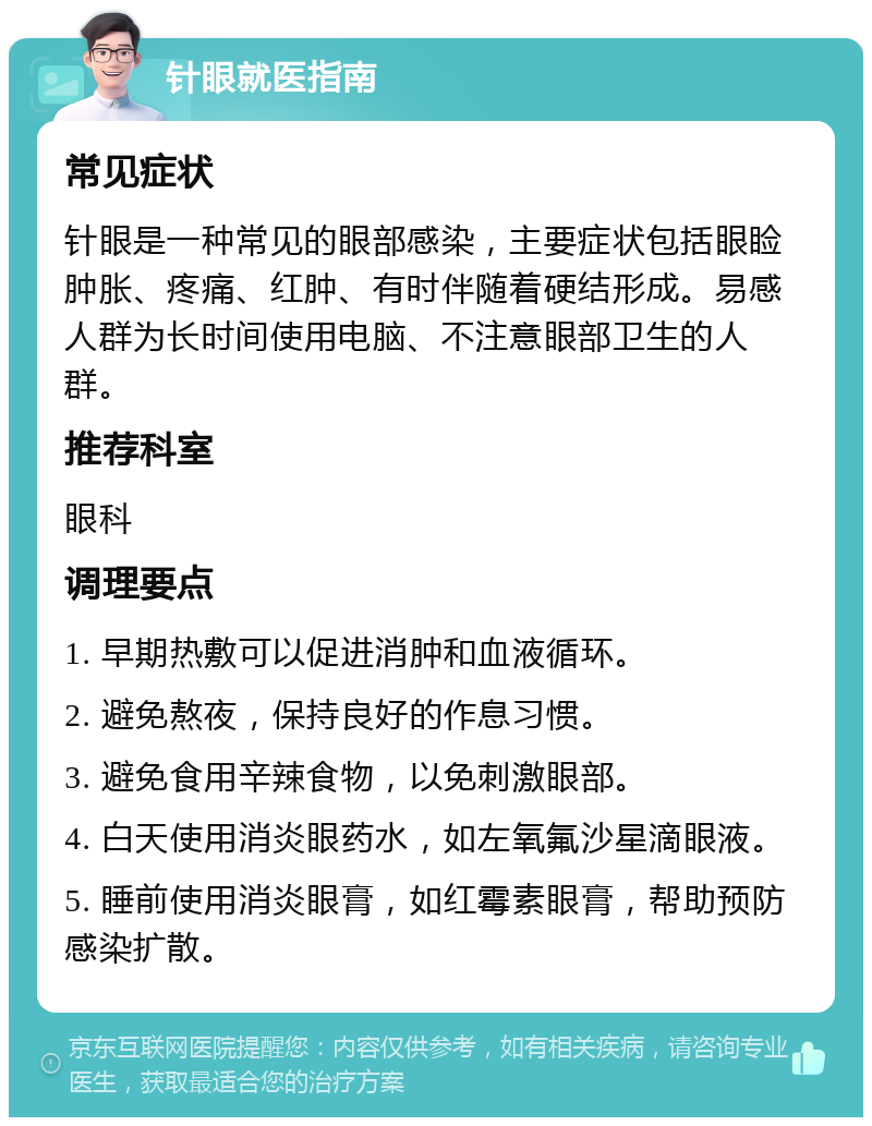 针眼就医指南 常见症状 针眼是一种常见的眼部感染，主要症状包括眼睑肿胀、疼痛、红肿、有时伴随着硬结形成。易感人群为长时间使用电脑、不注意眼部卫生的人群。 推荐科室 眼科 调理要点 1. 早期热敷可以促进消肿和血液循环。 2. 避免熬夜，保持良好的作息习惯。 3. 避免食用辛辣食物，以免刺激眼部。 4. 白天使用消炎眼药水，如左氧氟沙星滴眼液。 5. 睡前使用消炎眼膏，如红霉素眼膏，帮助预防感染扩散。