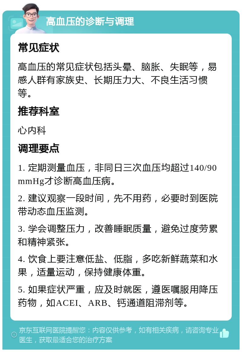 高血压的诊断与调理 常见症状 高血压的常见症状包括头晕、脑胀、失眠等，易感人群有家族史、长期压力大、不良生活习惯等。 推荐科室 心内科 调理要点 1. 定期测量血压，非同日三次血压均超过140/90mmHg才诊断高血压病。 2. 建议观察一段时间，先不用药，必要时到医院带动态血压监测。 3. 学会调整压力，改善睡眠质量，避免过度劳累和精神紧张。 4. 饮食上要注意低盐、低脂，多吃新鲜蔬菜和水果，适量运动，保持健康体重。 5. 如果症状严重，应及时就医，遵医嘱服用降压药物，如ACEI、ARB、钙通道阻滞剂等。