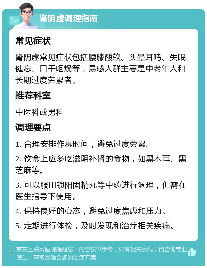 肾阴虚调理指南 常见症状 肾阴虚常见症状包括腰膝酸软、头晕耳鸣、失眠健忘、口干咽燥等，易感人群主要是中老年人和长期过度劳累者。 推荐科室 中医科或男科 调理要点 1. 合理安排作息时间，避免过度劳累。 2. 饮食上应多吃滋阴补肾的食物，如黑木耳、黑芝麻等。 3. 可以服用锁阳固精丸等中药进行调理，但需在医生指导下使用。 4. 保持良好的心态，避免过度焦虑和压力。 5. 定期进行体检，及时发现和治疗相关疾病。