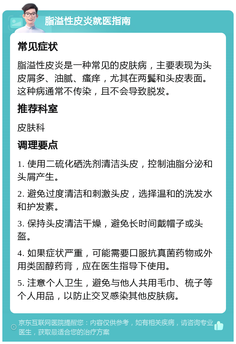 脂溢性皮炎就医指南 常见症状 脂溢性皮炎是一种常见的皮肤病，主要表现为头皮屑多、油腻、瘙痒，尤其在两鬓和头皮表面。这种病通常不传染，且不会导致脱发。 推荐科室 皮肤科 调理要点 1. 使用二硫化硒洗剂清洁头皮，控制油脂分泌和头屑产生。 2. 避免过度清洁和刺激头皮，选择温和的洗发水和护发素。 3. 保持头皮清洁干燥，避免长时间戴帽子或头盔。 4. 如果症状严重，可能需要口服抗真菌药物或外用类固醇药膏，应在医生指导下使用。 5. 注意个人卫生，避免与他人共用毛巾、梳子等个人用品，以防止交叉感染其他皮肤病。