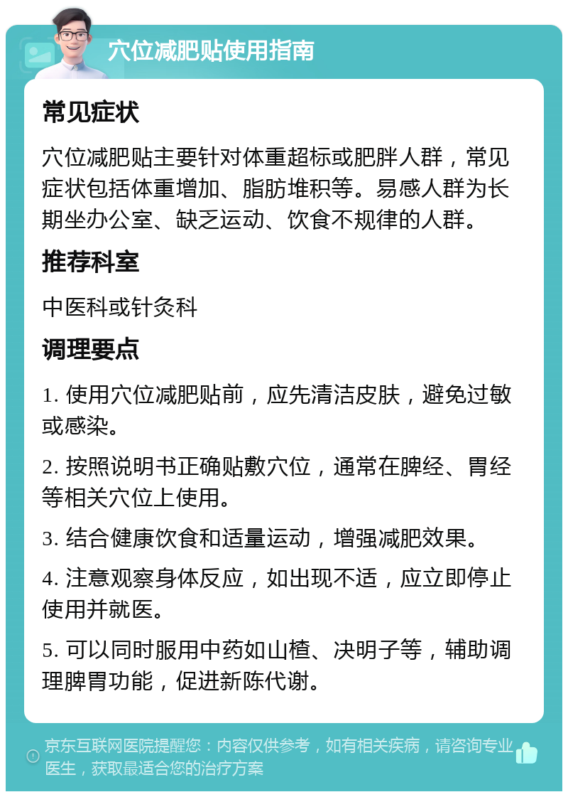 穴位减肥贴使用指南 常见症状 穴位减肥贴主要针对体重超标或肥胖人群，常见症状包括体重增加、脂肪堆积等。易感人群为长期坐办公室、缺乏运动、饮食不规律的人群。 推荐科室 中医科或针灸科 调理要点 1. 使用穴位减肥贴前，应先清洁皮肤，避免过敏或感染。 2. 按照说明书正确贴敷穴位，通常在脾经、胃经等相关穴位上使用。 3. 结合健康饮食和适量运动，增强减肥效果。 4. 注意观察身体反应，如出现不适，应立即停止使用并就医。 5. 可以同时服用中药如山楂、决明子等，辅助调理脾胃功能，促进新陈代谢。