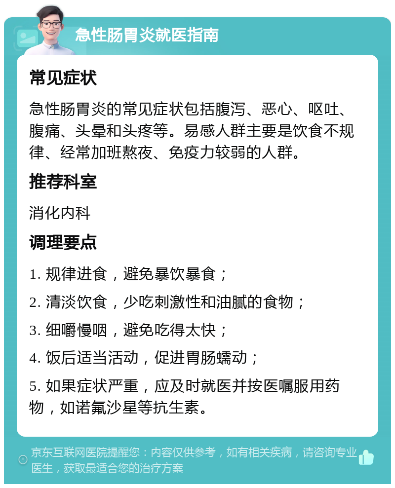 急性肠胃炎就医指南 常见症状 急性肠胃炎的常见症状包括腹泻、恶心、呕吐、腹痛、头晕和头疼等。易感人群主要是饮食不规律、经常加班熬夜、免疫力较弱的人群。 推荐科室 消化内科 调理要点 1. 规律进食，避免暴饮暴食； 2. 清淡饮食，少吃刺激性和油腻的食物； 3. 细嚼慢咽，避免吃得太快； 4. 饭后适当活动，促进胃肠蠕动； 5. 如果症状严重，应及时就医并按医嘱服用药物，如诺氟沙星等抗生素。