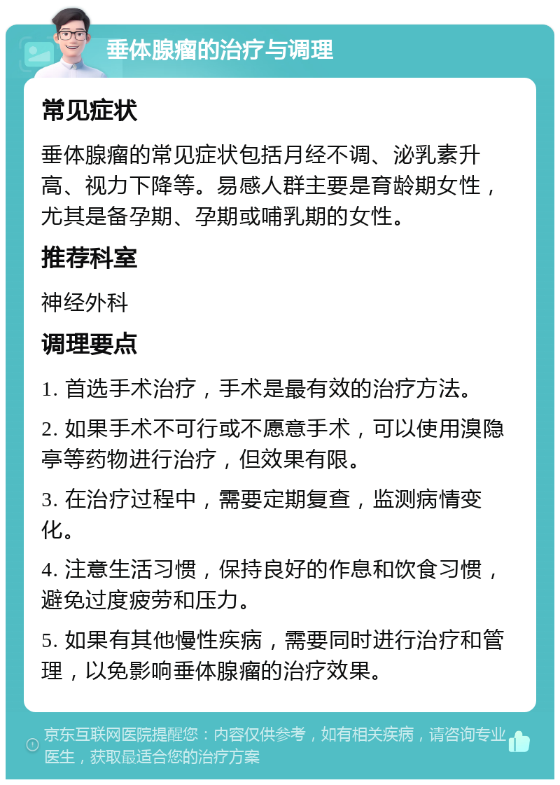 垂体腺瘤的治疗与调理 常见症状 垂体腺瘤的常见症状包括月经不调、泌乳素升高、视力下降等。易感人群主要是育龄期女性，尤其是备孕期、孕期或哺乳期的女性。 推荐科室 神经外科 调理要点 1. 首选手术治疗，手术是最有效的治疗方法。 2. 如果手术不可行或不愿意手术，可以使用溴隐亭等药物进行治疗，但效果有限。 3. 在治疗过程中，需要定期复查，监测病情变化。 4. 注意生活习惯，保持良好的作息和饮食习惯，避免过度疲劳和压力。 5. 如果有其他慢性疾病，需要同时进行治疗和管理，以免影响垂体腺瘤的治疗效果。