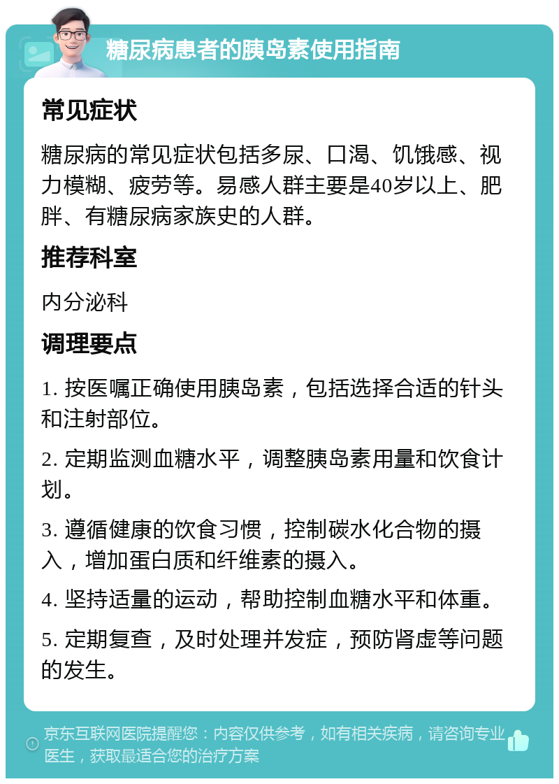 糖尿病患者的胰岛素使用指南 常见症状 糖尿病的常见症状包括多尿、口渴、饥饿感、视力模糊、疲劳等。易感人群主要是40岁以上、肥胖、有糖尿病家族史的人群。 推荐科室 内分泌科 调理要点 1. 按医嘱正确使用胰岛素，包括选择合适的针头和注射部位。 2. 定期监测血糖水平，调整胰岛素用量和饮食计划。 3. 遵循健康的饮食习惯，控制碳水化合物的摄入，增加蛋白质和纤维素的摄入。 4. 坚持适量的运动，帮助控制血糖水平和体重。 5. 定期复查，及时处理并发症，预防肾虚等问题的发生。