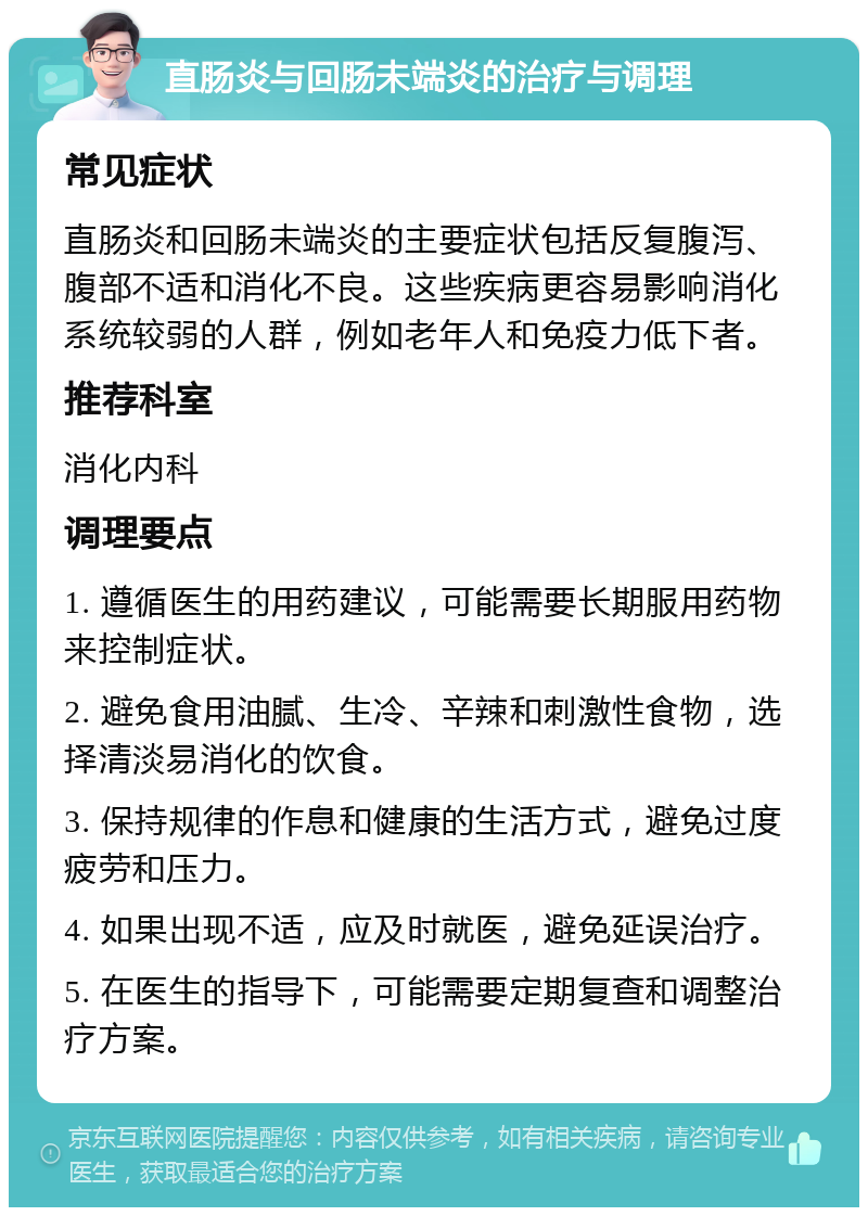 直肠炎与回肠未端炎的治疗与调理 常见症状 直肠炎和回肠未端炎的主要症状包括反复腹泻、腹部不适和消化不良。这些疾病更容易影响消化系统较弱的人群，例如老年人和免疫力低下者。 推荐科室 消化内科 调理要点 1. 遵循医生的用药建议，可能需要长期服用药物来控制症状。 2. 避免食用油腻、生冷、辛辣和刺激性食物，选择清淡易消化的饮食。 3. 保持规律的作息和健康的生活方式，避免过度疲劳和压力。 4. 如果出现不适，应及时就医，避免延误治疗。 5. 在医生的指导下，可能需要定期复查和调整治疗方案。